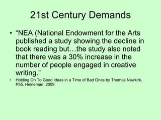 “ NEA (National Endowment for the Arts published a study showing the decline in book reading but…the study also noted that there was a 30% increase in the number of people engaged in creative writing.” Holding On To Good Ideas in a Time of Bad Ones by Thomas Newkirk. P55. Heineman. 2009 21st Century Demands 
