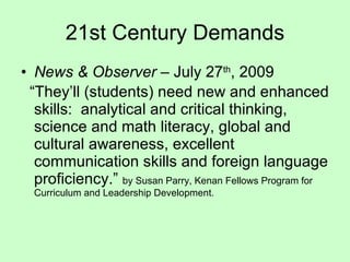 News & Observer  – July 27 th , 2009 “ They’ll (students) need new and enhanced skills:  analytical and critical thinking, science and math literacy, global and cultural awareness, excellent communication skills and foreign language proficiency.”  by Susan Parry, Kenan Fellows Program for Curriculum and Leadership Development. 21st Century Demands 