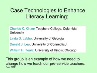 Case Technologies to Enhance Literacy Learning:  Charles K.  Kinzer  Teachers College, Columbia University  Linda D.  Labbo , University of Georgia  Donald J.  Leu , University of Connecticut    William H.  Teale , University of Illinois, Chicago This group is an example of how we need to change how we teach our pre-service teachers.  See PDF 