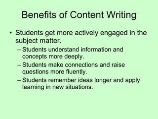 Benefits of Content Writing Students get more actively engaged in the subject matter. Students understand information and concepts more deeply. Students make connections and raise questions more fluently. Students remember ideas longer and apply learning in new situations. 