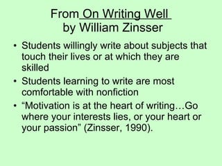 From  On Writing Well   by William Zinsser Students willingly write about subjects that touch their lives or at which they are skilled Students learning to write are most comfortable with nonfiction “Motivation is at the heart of writing…Go where your interests lies, or your heart or your passion” (Zinsser, 1990).  