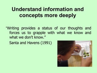 Understand information and concepts more deeply “ Writing provides a status of our thoughts and forces us to grapple with what we know and what we don’t know.”  Santa and Havens (1991) 