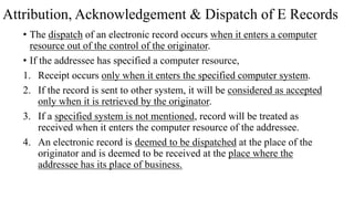 Attribution, Acknowledgement & Dispatch of E Records
• The dispatch of an electronic record occurs when it enters a computer
resource out of the control of the originator.
• If the addressee has specified a computer resource,
1. Receipt occurs only when it enters the specified computer system.
2. If the record is sent to other system, it will be considered as accepted
only when it is retrieved by the originator.
3. If a specified system is not mentioned, record will be treated as
received when it enters the computer resource of the addressee.
4. An electronic record is deemed to be dispatched at the place of the
originator and is deemed to be received at the place where the
addressee has its place of business.
 