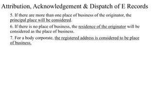 Attribution, Acknowledgement & Dispatch of E Records
5. If there are more than one place of business of the originator, the
principal place will be considered.
6. If there is no place of business, the residence of the originator will be
considered as the place of business.
7. For a body corporate, the registered address is considered to be place
of business.
 