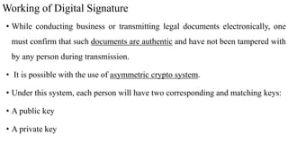 Working of Digital Signature
• While conducting business or transmitting legal documents electronically, one
must confirm that such documents are authentic and have not been tampered with
by any person during transmission.
• It is possible with the use of asymmetric crypto system.
• Under this system, each person will have two corresponding and matching keys:
• A public key
• A private key
 