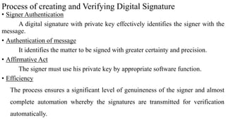 Process of creating and Verifying Digital Signature
• Signer Authentication
A digital signature with private key effectively identifies the signer with the
message.
• Authentication of message
It identifies the matter to be signed with greater certainty and precision.
• Affirmative Act
The signer must use his private key by appropriate software function.
• Efficiency
The process ensures a significant level of genuineness of the signer and almost
complete automation whereby the signatures are transmitted for verification
automatically.
 