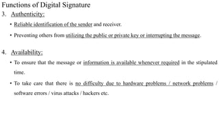 Functions of Digital Signature
3. Authenticity:
• Reliable identification of the sender and receiver.
• Preventing others from utilizing the public or private key or interrupting the message.
4. Availability:
• To ensure that the message or information is available whenever required in the stipulated
time.
• To take care that there is no difficulty due to hardware problems / network problems /
software errors / virus attacks / hackers etc.
 