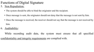 Functions of Digital Signature
5. Non Repudiation:
• The system should be able to bind the originator and the recipient.
• Once message is sent, the originator should not deny that the message is not sent by him.
• Once the message is received, the receiver should not say that the message is not received by
him.
6. Auditability:
While recording audit data, the system must ensure that all specified
confidentiality and integrity requirements are complied with.
 
