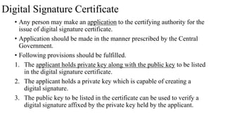 Digital Signature Certificate
• Any person may make an application to the certifying authority for the
issue of digital signature certificate.
• Application should be made in the manner prescribed by the Central
Government.
• Following provisions should be fulfilled.
1. The applicant holds private key along with the public key to be listed
in the digital signature certificate.
2. The applicant holds a private key which is capable of creating a
digital signature.
3. The public key to be listed in the certificate can be used to verify a
digital signature affixed by the private key held by the applicant.
 