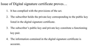 Issue of Digital signature certificate proves…
1. It has complied with the provisions of the act.
2. The subscriber holds the private key corresponding to the public key
listed in the digital signature certificate.
3. The subscriber’s public key and private key constitute a functioning
key pair.
4. The information contained in the digital signature certificate is
accurate.
 