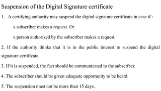 Suspension of the Digital Signature certificate
1. A certifying authority may suspend the digital signature certificate in case if :
a subscriber makes a request. Or
a person authorized by the subscriber makes a request.
2. If the authority thinks that it is in the public interest to suspend the digital
signature certificate.
3. If it is suspended, the fact should be communicated to the subscriber.
4. The subscriber should be given adequate opportunity to be heard.
5. The suspension must not be more than 15 days.
 