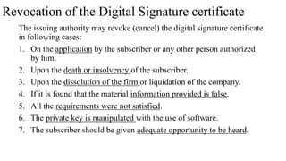 Revocation of the Digital Signature certificate
The issuing authority may revoke (cancel) the digital signature certificate
in following cases:
1. On the application by the subscriber or any other person authorized
by him.
2. Upon the death or insolvency of the subscriber.
3. Upon the dissolution of the firm or liquidation of the company.
4. If it is found that the material information provided is false.
5. All the requirements were not satisfied.
6. The private key is manipulated with the use of software.
7. The subscriber should be given adequate opportunity to be heard.
 