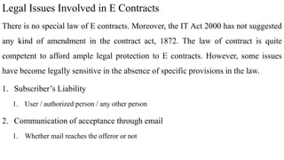Legal Issues Involved in E Contracts
There is no special law of E contracts. Moreover, the IT Act 2000 has not suggested
any kind of amendment in the contract act, 1872. The law of contract is quite
competent to afford ample legal protection to E contracts. However, some issues
have become legally sensitive in the absence of specific provisions in the law.
1. Subscriber’s Liability
1. User / authorized person / any other person
2. Communication of acceptance through email
1. Whether mail reaches the offeror or not
 