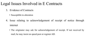 Legal Issues Involved in E Contracts
3. Evidence of Contracts
• Susceptible to alteration
4. Issue relating to acknowledgement of receipt of notice through
internet
• The originator may ask for acknowledgement of receipt. If not received by
mail, he may insist on speed post or register AD.
 
