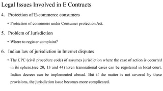 Legal Issues Involved in E Contracts
4. Protection of E-commerce consumers
• Protection of consumers under Consumer protection Act.
5. Problem of Jurisdiction
• Where to register complaint?
6. Indian law of jurisdiction in Internet disputes
• The CPC (civil procedure code) of assumes jurisdiction where the case of action is occurred
in its sphere.(sec 20, 13 and 44) Even transnational cases can be registered in local court.
Indian decrees can be implemented abroad. But if the matter is not covered by these
provisions, the jurisdiction issue becomes more complicated.
 