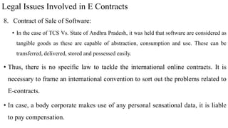 Legal Issues Involved in E Contracts
8. Contract of Sale of Software:
• In the case of TCS Vs. State of Andhra Pradesh, it was held that software are considered as
tangible goods as these are capable of abstraction, consumption and use. These can be
transferred, delivered, stored and possessed easily.
• Thus, there is no specific law to tackle the international online contracts. It is
necessary to frame an international convention to sort out the problems related to
E-contracts.
• In case, a body corporate makes use of any personal sensational data, it is liable
to pay compensation.
 