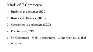 Kinds of E Commerce
1. Business to consumer (B2C)
2. Business to Business (B2B)
3. Consumers to consumers (C2C)
4. Peer to peer (P2P)
5. M Commerce (Mobile commerce) using wireless digital
services.
 