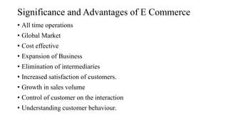 Significance and Advantages of E Commerce
• All time operations
• Global Market
• Cost effective
• Expansion of Business
• Elimination of intermediaries
• Increased satisfaction of customers.
• Growth in sales volume
• Control of customer on the interaction
• Understanding customer behaviour.
 