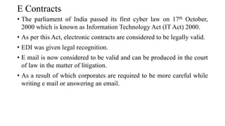 E Contracts
• The parliament of India passed its first cyber law on 17th October,
2000 which is known as Information Technology Act (IT Act) 2000.
• As per this Act, electronic contracts are considered to be legally valid.
• EDI was given legal recognition.
• E mail is now considered to be valid and can be produced in the court
of law in the matter of litigation.
• As a result of which corporates are required to be more careful while
writing e mail or answering an email.
 