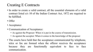 Creating E Contracts
• In order to create a valid contract, all the essential elements of a valid
contract listed u/s 10 of the Indian Contract Act, 1872 are required to
be fulfilled.
• Offer
• Acceptance
• Communication of Acceptance:
• As against the Proposer: When it is put in the course of transmission.
• As against the acceptor: When it comes to the knowledge of the proposer
• The courts have held that the acceptance communicated by telephone,
telex or fax are formed when the offeror receives the acceptance
because they are functionally equivalent to face to face
communication.
 