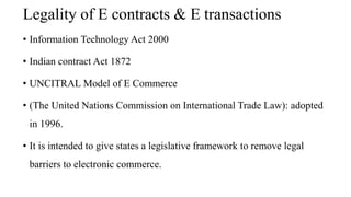 Legality of E contracts & E transactions
• Information Technology Act 2000
• Indian contract Act 1872
• UNCITRAL Model of E Commerce
• (The United Nations Commission on International Trade Law): adopted
in 1996.
• It is intended to give states a legislative framework to remove legal
barriers to electronic commerce.
 