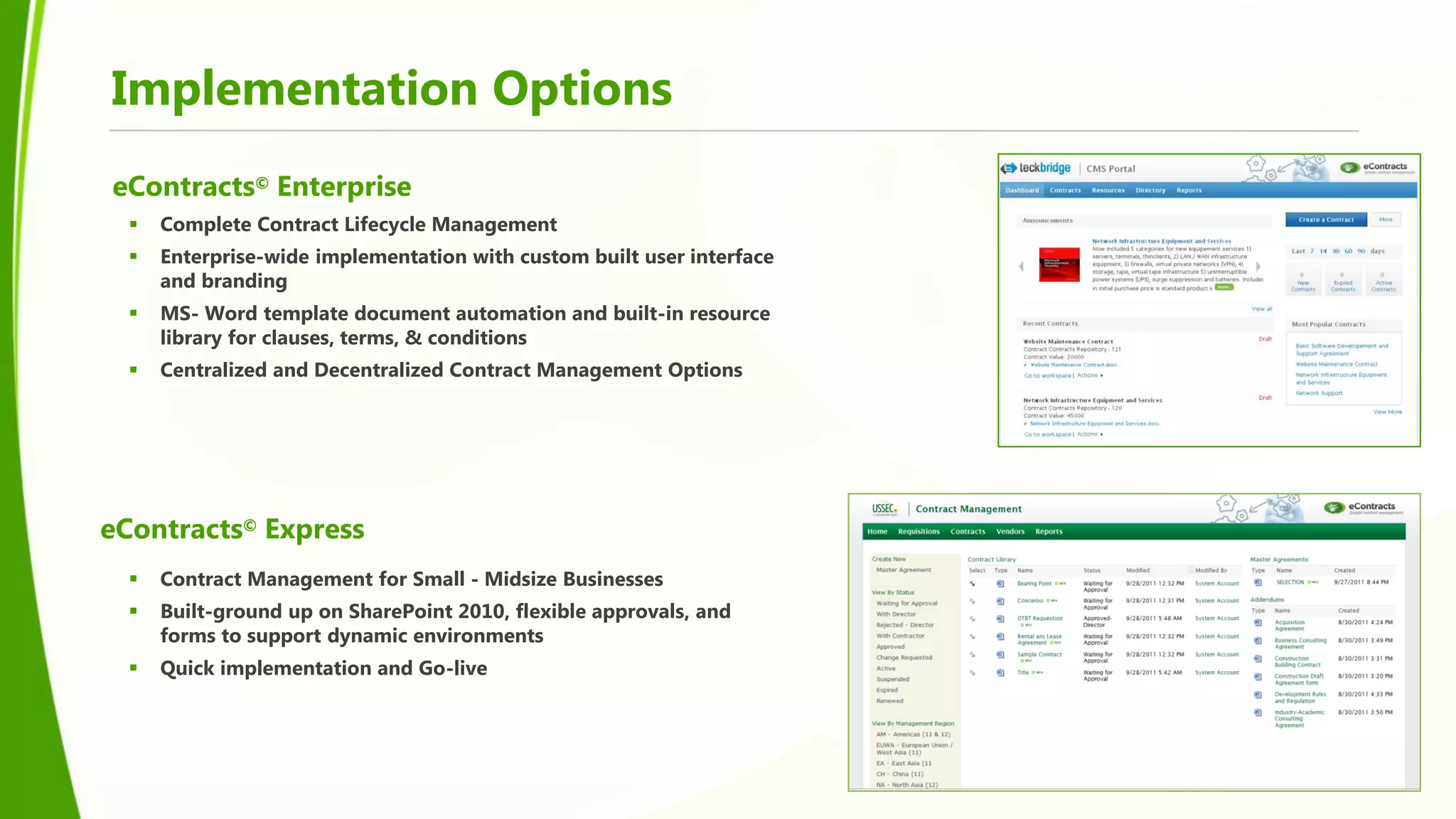 Implementation Options
eContracts© Enterprise
     Complete Contract Lifecycle Management
     Enterprise-wide implementation with custom built user interface
      and branding
     MS- Word template document automation and built-in resource
      library for clauses, terms, & conditions
     Centralized and Decentralized Contract Management Options




eContracts© Express
     Contract Management for Small - Midsize Businesses
     Built-ground up on SharePoint 2010, flexible approvals, and
      forms to support dynamic environments
     Quick implementation and Go-live
 