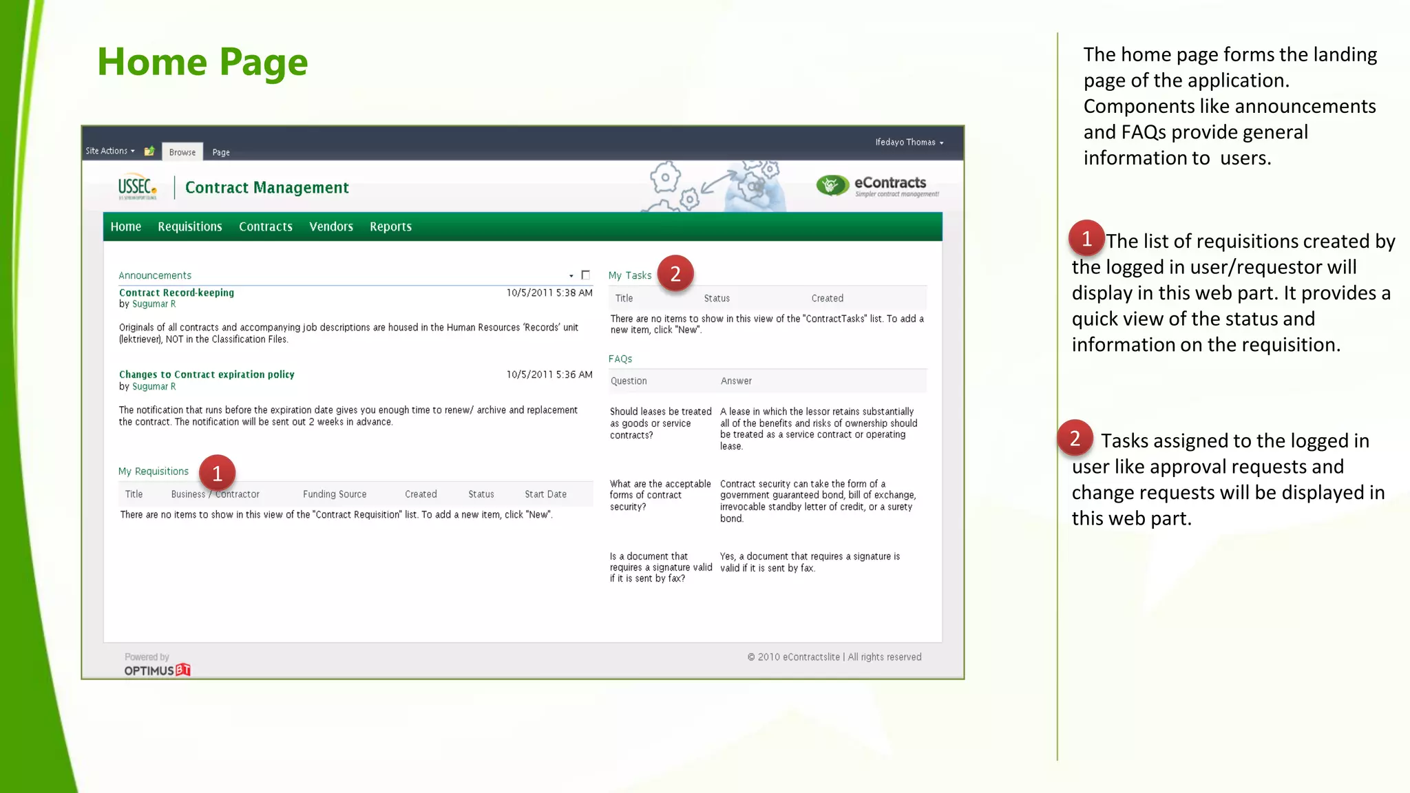Home Page        The home page forms the landing
                 page of the application.
                 Components like announcements
                 and FAQs provide general
                 information to users.


                 1 The list of requisitions created by
            2   the logged in user/requestor will
                display in this web part. It provides a
                quick view of the status and
                information on the requisition.



                2 Tasks assigned to the logged in
    1           user like approval requests and
                change requests will be displayed in
                this web part.
 