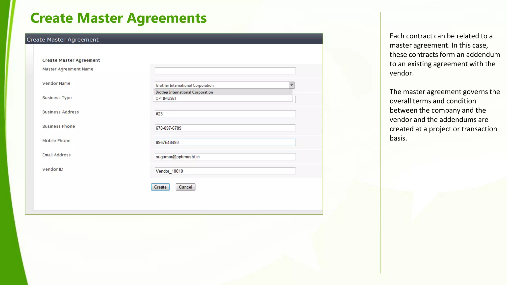 Create Master Agreements
                           Each contract can be related to a
                           master agreement. In this case,
                           these contracts form an addendum
                           to an existing agreement with the
                           vendor.

                           The master agreement governs the
                           overall terms and condition
                           between the company and the
                           vendor and the addendums are
                           created at a project or transaction
                           basis.
 