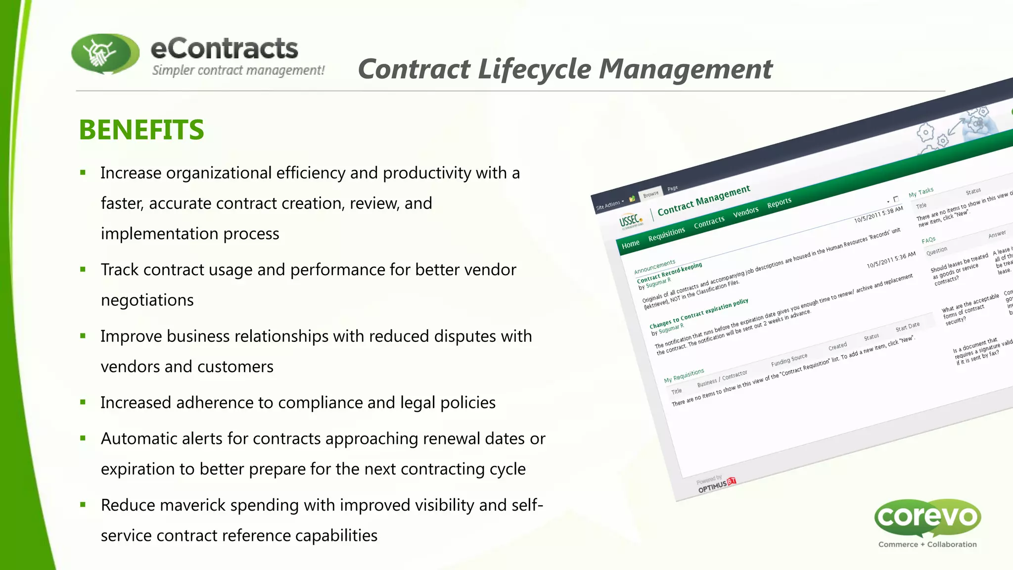 Contract Lifecycle Management

BENEFITS
 Increase organizational efficiency and productivity with a
  faster, accurate contract creation, review, and
  implementation process

 Track contract usage and performance for better vendor
  negotiations

 Improve business relationships with reduced disputes with
  vendors and customers

 Increased adherence to compliance and legal policies

 Automatic alerts for contracts approaching renewal dates or
  expiration to better prepare for the next contracting cycle

 Reduce maverick spending with improved visibility and self-
  service contract reference capabilities
 