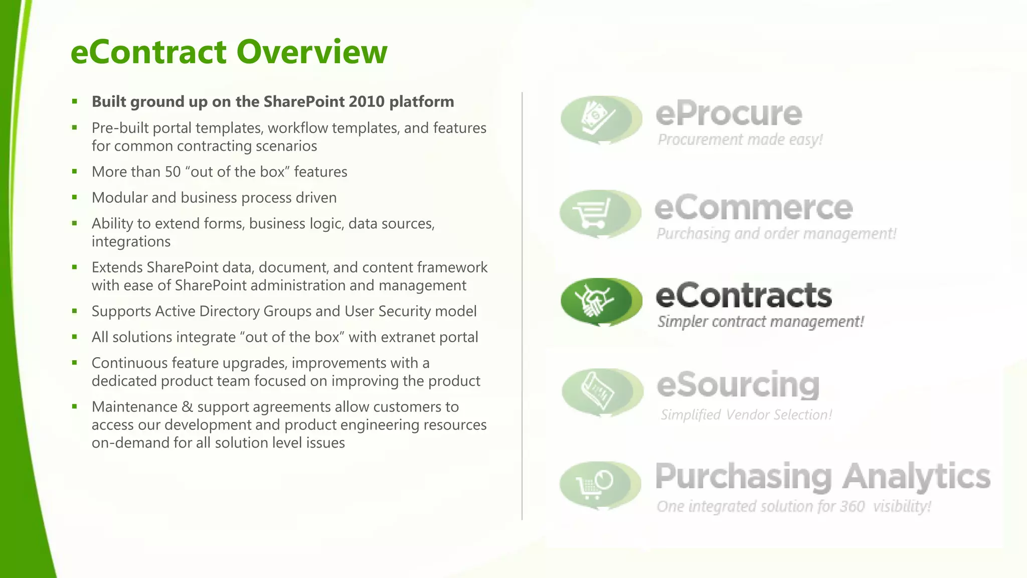 eContract Overview
 Built ground up on the SharePoint 2010 platform
 Pre-built portal templates, workflow templates, and features
  for common contracting scenarios
 More than 50 “out of the box” features
 Modular and business process driven
 Ability to extend forms, business logic, data sources,
  integrations
 Extends SharePoint data, document, and content framework
  with ease of SharePoint administration and management
 Supports Active Directory Groups and User Security model
 All solutions integrate “out of the box” with extranet portal
 Continuous feature upgrades, improvements with a
  dedicated product team focused on improving the product
 Maintenance & support agreements allow customers to
                                                                  Simplified Vendor Selection!
  access our development and product engineering resources
  on-demand for all solution level issues
 