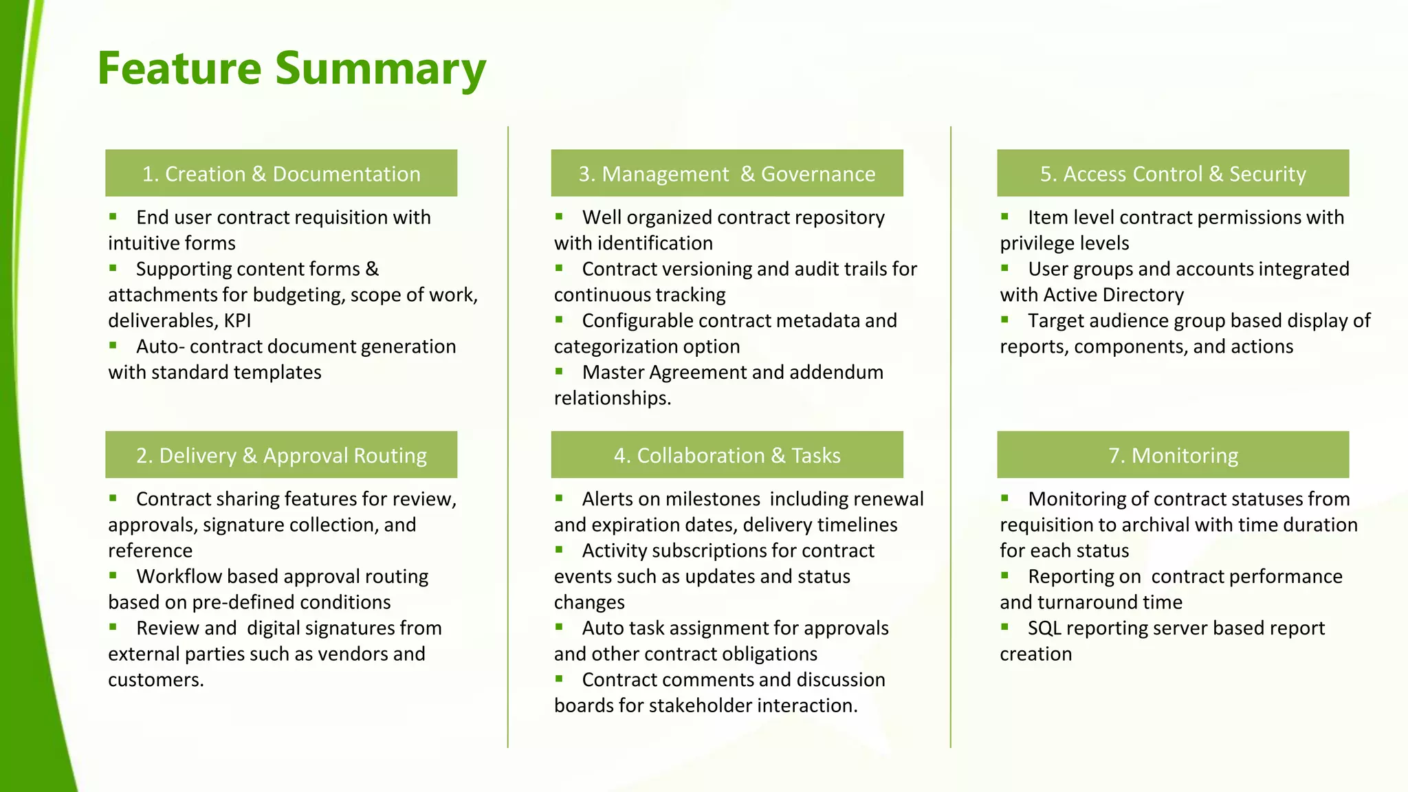 Feature Summary

   1. Creation & Documentation                3. Management & Governance                     5. Access Control & Security
 End user contract requisition with         Well organized contract repository          Item level contract permissions with
intuitive forms                             with identification                          privilege levels
 Supporting content forms &                 Contract versioning and audit trails for    User groups and accounts integrated
attachments for budgeting, scope of work,   continuous tracking                          with Active Directory
deliverables, KPI                            Configurable contract metadata and          Target audience group based display of
 Auto- contract document generation        categorization option                        reports, components, and actions
with standard templates                      Master Agreement and addendum
                                            relationships.

   2. Delivery & Approval Routing                 4. Collaboration & Tasks                           7. Monitoring
 Contract sharing features for review,      Alerts on milestones including renewal      Monitoring of contract statuses from
approvals, signature collection, and        and expiration dates, delivery timelines     requisition to archival with time duration
reference                                    Activity subscriptions for contract        for each status
 Workflow based approval routing           events such as updates and status             Reporting on contract performance
based on pre-defined conditions             changes                                      and turnaround time
 Review and digital signatures from         Auto task assignment for approvals          SQL reporting server based report
external parties such as vendors and        and other contract obligations               creation
customers.                                   Contract comments and discussion
                                            boards for stakeholder interaction.
 