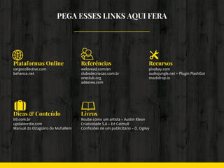 PEGA ESSES LINKS AQUI FERA
Plataformas Online
cargocollective.com
behance.net
Referências
welovead.com/en
clubedecriacao.com.br
oneclub.org
adeevee.com
Recursos
pixabay.com
audiojungle.net + Plugin FlashGot
mockdrop.io
Dicas & Conteúdo
b9.com.br
updateordie.com
Manual do Estagiário do Mohallem
Livros
Roube como um artista – Austin Kleon
Criatividade S.A – Ed Catmull
Confissões de um publicitário – D. Ogilvy
 