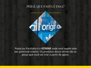 PERAÍ, QUE PASTA É ESSA?
 Pasta (ou Portfolio) é a VITRINE onde você expõe todo
seu potencial criativo. Os produtos dessa vitrine são as
peças que você vai criar a partir de agora.
 