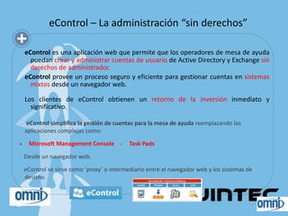 eControl – La administración “sin derechos”

    eControl es una aplicación web que permite que los operadores de mesa de ayuda
      puedan crear y administrar cuentas de usuario de Active Directory y Exchange sin
      derechos de administrador.
    eControl provee un proceso seguro y eficiente para gestionar cuentas en sistemas
      mixtos desde un navegador web.

    Los clientes de eControl obtienen un retorno de la inversión inmediato y
      significativo.

     eControl simplifica la gestión de cuentas para la mesa de ayuda reemplazando las
    aplicaciones complejas como:

    Microsoft Management Console -         Task Pads

    Desde un navegador web.

    eControl se sirve como ‘proxy’ o intermediario entre el navegador web y los sistemas de
    destino.
 
