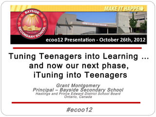 Tuning Teenagers into Learning …
     and now our next phase,
      iTuning into Teenagers
               Grant Montgomery
     Principal – Bayside Secondary School
      Hastings and Prince Edward District School Board
                      Ontario, Canada



                       #ecoo12
 