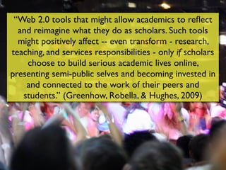 “Web 2.0 tools that might allow academics to reﬂect
  and reimagine what they do as scholars. Such tools
  might positively affect -- even transform - research,
teaching, and services responsibilities - only if scholars
    choose to build serious academic lives online,
presenting semi-public selves and becoming invested in
    and connected to the work of their peers and
   students.” (Greenhow, Robella, & Hughes, 2009)
 