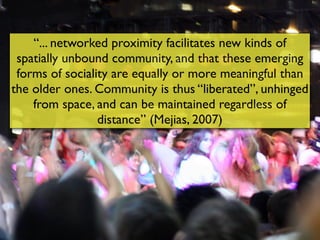“... networked proximity facilitates new kinds of
 spatially unbound community, and that these emerging
 forms of sociality are equally or more meaningful than
the older ones. Community is thus “liberated”, unhinged
    from space, and can be maintained regardless of
                 distance” (Mejias, 2007)
 