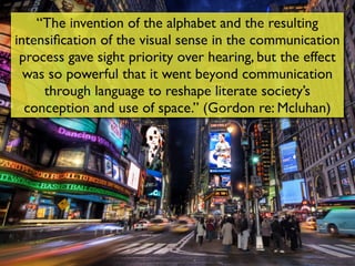 “The invention of the alphabet and the resulting
intensiﬁcation of the visual sense in the communication
 process gave sight priority over hearing, but the effect
  was so powerful that it went beyond communication
     through language to reshape literate society’s
  conception and use of space.” (Gordon re: Mcluhan)
 