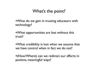 What’s the point?

•What do we gain in trusting educators with
technology?

•What opportunities are lost without this
trust?

•What credibility is lost when we assume that
we have control when in fact we do not?

•(How/Where) can we redirect our efforts in
positive, meaningful ways?
 