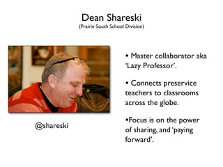 Dean Shareski
            (Prairie South School Division)




                                  • Master collaborator aka
                                  ‘Lazy Professor’.

                                  • Connects preservice
                                  teachers to classrooms
                                  across the globe.

                                  •Focus is on the power
@shareski
                                  of sharing, and ‘paying
                                  forward’.
 