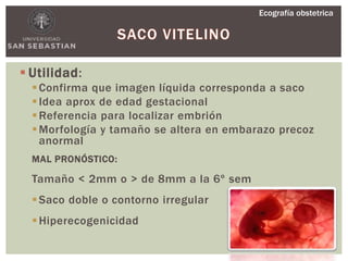  Utilidad:
Confirma que imagen líquida corresponda a saco
Idea aprox de edad gestacional
Referencia para localizar embrión
Morfología y tamaño se altera en embarazo precoz
anormal
MAL PRONÓSTICO:
Tamaño < 2mm o > de 8mm a la 6º sem
Saco doble o contorno irregular
Hiperecogenicidad
Ecografía obstetrica
 