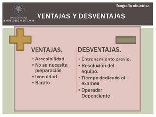 VENTAJAS Y DESVENTAJAS
VENTAJAS.
•Accesibilidad
•No se necesita
preparación
•Inocuidad
•Barato
DESVENTAJAS.
•Entrenamiento previo.
•Resolución del
equipo.
•Tiempo dedicado al
examen
•Operador
Dependiente
Ecografía obstetrica
 
