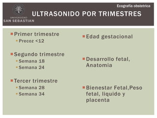 ULTRASONIDO POR TRIMESTRES
Primer trimestre
 Precoz <12
Segundo trimestre
 Semana 18
 Semana 24
Tercer trimestre
 Semana 28
 Semana 34
Edad gestacional
Desarrollo fetal,
Anatomia
Bienestar Fetal,Peso
fetal, liquido y
placenta
Ecografía obstetrica
 