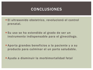  El ultrasonido obstetrico, revolucionó el control
prenatal.
 Su uso se ha extendido al grado de ser un
instrumento indispensable para el ginecólogo.
 Aporta grandes beneficios a la paciente y a su
producto para culminar el un parto saludable.
 Ayuda a disminuir la morbimortalidad fetal
CONCLUSIONES
 