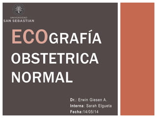Dr.: Erwin Giesen A.
Interna: Sarah Elgueta
Fecha:14/05/14
ECOGRAFÍA
OBSTETRICA
NORMAL
 