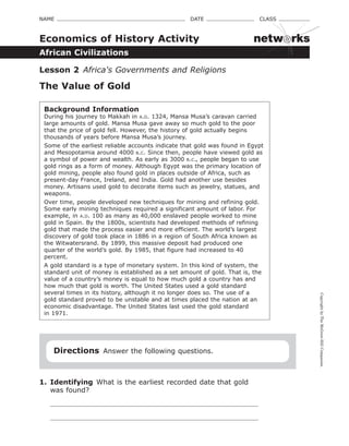 CopyrightbyTheMcGraw-HillCompanies.
NAME    DATE    CLASS 
African Civilizations
Economics of History Activity
Lesson 2  Africa's Governments and Religions
The Value of Gold
Background Information
During his journey to Makkah in a.d. 1324, Mansa Musa’s caravan carried
large amounts of gold. Mansa Musa gave away so much gold to the poor
that the price of gold fell. However, the history of gold actually begins
thousands of years before Mansa Musa’s journey.
Some of the earliest reliable accounts indicate that gold was found in Egypt
and Mesopotamia around 4000 b.c. Since then, people have viewed gold as
a symbol of power and wealth. As early as 3000 b.c., people began to use
gold rings as a form of money. Although Egypt was the primary location of
gold mining, people also found gold in places outside of Africa, such as
present-day France, Ireland, and India. Gold had another use besides
money. Artisans used gold to decorate items such as jewelry, statues, and
weapons.
Over time, people developed new techniques for mining and refining gold.
Some early mining techniques required a significant amount of labor. For
example, in a.d. 100 as many as 40,000 enslaved people worked to mine
gold in Spain. By the 1800s, scientists had developed methods of refining
gold that made the process easier and more efficient. The world’s largest
discovery of gold took place in 1886 in a region of South Africa known as
the Witwatersrand. By 1899, this massive deposit had produced one
quarter of the world’s gold. By 1985, that figure had increased to 40
percent.
A gold standard is a type of monetary system. In this kind of system, the
standard unit of money is established as a set amount of gold. That is, the
value of a country’s money is equal to how much gold a country has and
how much that gold is worth. The United States used a gold standard
several times in its history, although it no longer does so. The use of a  
gold standard proved to be unstable and at times placed the nation at an
economic disadvantage. The United States last used the gold standard  
in 1971.
Directions  Answer the following questions.
1.	 Identifying  What is the earliest recorded date that gold
was found?
netw rks
 
