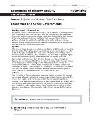CopyrightbyTheMcGraw-HillCompanies.
NAME    DATE    CLASS 
The Ancient Greeks
Economics of History Activity
Lesson 2  Sparta and Athens: City-State Rivals
Economics and Greek Governments
Background Information
In ancient Greece, trade was important to the economies of the city-states.
The economy of each city-state was affected by whether trade developed.
Some city-state governments offered citizenship and rights to their people.
Other city-states denied many rights to their people. These different
policies affected the ability of people to work, trade, and earn money.
Ancient Sparta and Athens are two examples of very different approaches
to trade that led to different economies.
Sparta:
There were three classes of people living in Sparta and the area surrounding
the city-state. The highest class was made up of land-owning citizens who
lived in the city. A second class was called “dwellers-round.” They were
tradesmen and mechanics. They were free, but they had no political rights
to influence economic policy. Then there were the helots, or slaves.
Sparta had restrictions on daily life that discouraged trade. People in
Sparta, for example, could not travel outside the city-state. Foreign visitors
were discouraged from visiting Sparta. These restrictions limited the
development of trade. Simple metal coins for use in trading were never
developed in Sparta. Instead Spartan traders had to continue to use heavy
iron bars for money. Trade, business, and the standard of living grew in
other city-states. Sparta remained a poor farming society.
Athens:
The city-state of Athens developed an active trading economy. As a direct
democracy, all adult males were eligible to participate in the assembly. This
meant that traders and merchants could influence economic policies.
Overall, trade was encouraged in Athens. Representatives from Athens were
sent to other city-states to establish good business relationships. Coinage
was created to make trading easier. Trade helped Athens build a stronger
economy than Sparta. Athenians also had a higher standard of living than
Spartans.
Directions:  Answer the following questions.
1.	 Identifying  What groups had a say in government in
Athens?
netw rks
 