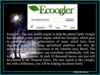 03/06/09   04:01 Ecoogler - The new search engine to help the planet Earth. Google has launched a new search engine called the Ecoogler, which goes to contribute to the reforestation of areas which have been degraded mainly by using agricultural purposes and also the preservation of hydric resources in the Amazon area, Brazil. The  main purpose  is, each user can contribute symbolically with one leaf in the reforestation. At each 10 thousand leaves, one tree will be planted in the Amazon forest. The new search is like Google, but with a difference, you will be helping the planet Earth. 