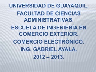 UNIVERSIDAD DE GUAYAQUIL.
   FACULTAD DE CIENCIAS
     ADMINISTRATIVAS.
 ESCUELA DE INGENIERÍA EN
    COMERCIO EXTERIOR.
  COMERCIO ELECTRÓNICO.
    ING. GABRIEL AYALA.
         2012 – 2013.

                            1
 