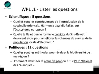 WP1 .1 - Lister les questions
• Scientifiques : 5 questions
   – Quelles sont les conséquences de l’introduction de la
     coccinelle orientale, Harmonia axyridis Pallas, sur
     l’écosystème européen ?
   – Quelle taille et quelle forme le corridor du Siju-Rewat
     devraient avoir pour améliorer les chances de survies de la
     population locale d'éléphant ?
• Politiques : 12 questions
   – Quelles sont les méthodes pour évaluer la biodiversité de
     ma région ?
   – Comment délimiter le cœur de parc du futur Parc National
     des calanques ?
 